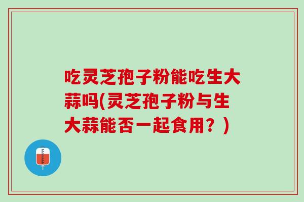 吃灵芝孢子粉能吃生大蒜吗(灵芝孢子粉与生大蒜能否一起食用?)-第1张图片-灵芝之家 吃灵芝孢子粉能吃生大蒜吗(灵芝孢子粉与生大蒜能否一起食用?)-第1张图片-灵芝之家
