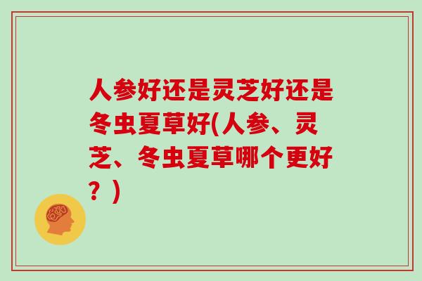 人参好还是灵芝好还是冬虫夏草好(人参、灵芝、冬虫夏草哪个更好?)-第1张图片-灵芝之家 人参好还是灵芝好还是冬虫夏草好(人参、灵芝、冬虫夏草哪个更好?)-第1张图片-灵芝之家