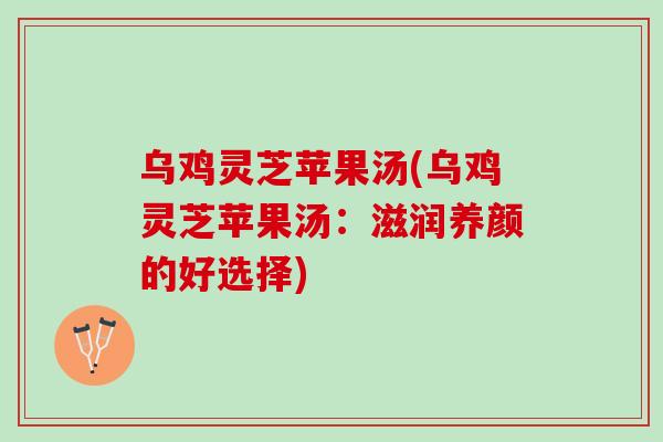 乌鸡灵芝苹果汤(乌鸡灵芝苹果汤:滋润养颜的好选择)-第1张图片-灵芝之家 乌鸡灵芝苹果汤(乌鸡灵芝苹果汤:滋润养颜的好选择)-第1张图片-灵芝之家