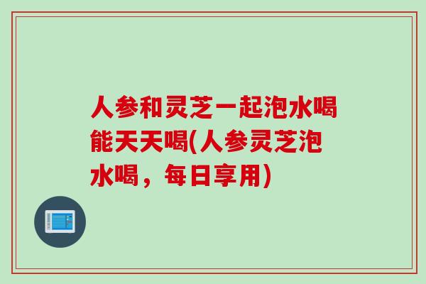 人参和灵芝一起泡水喝能天天喝(人参灵芝泡水喝,每日享用)-第1张图片-灵芝之家 人参和灵芝一起泡水喝能天天喝(人参灵芝泡水喝,每日享用)-第1张图片-灵芝之家