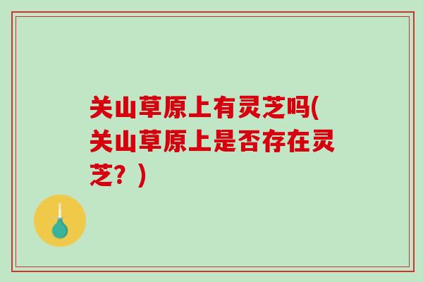 关山草原上有灵芝吗(关山草原上是否存在灵芝?)-第1张图片-灵芝之家 关山草原上有灵芝吗(关山草原上是否存在灵芝?)-第1张图片-灵芝之家