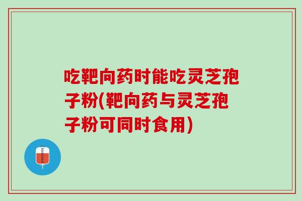 吃靶向药时能吃灵芝孢子粉(靶向药与灵芝孢子粉可同时食用)-第1张图片-灵芝之家 吃靶向药时能吃灵芝孢子粉(靶向药与灵芝孢子粉可同时食用)-第1张图片-灵芝之家
