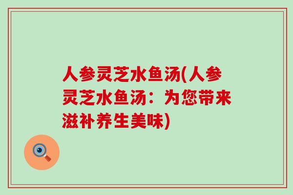 人参灵芝水鱼汤(人参灵芝水鱼汤:为您带来滋补养生美味)-第1张图片-灵芝之家 人参灵芝水鱼汤(人参灵芝水鱼汤:为您带来滋补养生美味)-第1张图片-灵芝之家