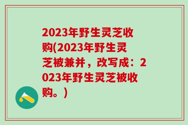 2023年野生灵芝收购(2023年野生灵芝被兼并,改写成:2023年野生灵芝被收购。)-第1张图片-灵芝之家 2023年野生灵芝收购(2023年野生灵芝被兼并,改写成:2023年野生灵芝被收购。)-第1张图片-灵芝之家
