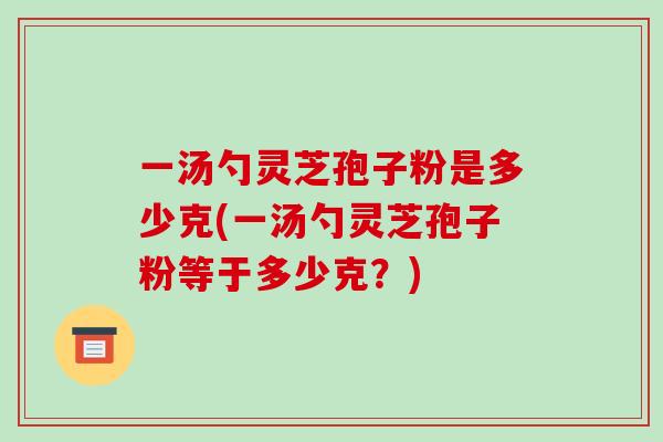 一汤勺灵芝孢子粉是多少克(一汤勺灵芝孢子粉等于多少克？)-第1张图片-灵芝之家