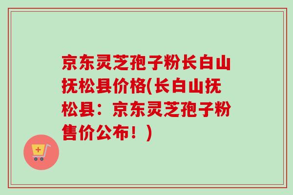 京东灵芝孢子粉长白山抚松县价格(长白山抚松县：京东灵芝孢子粉售价公布！)-第1张图片-灵芝之家