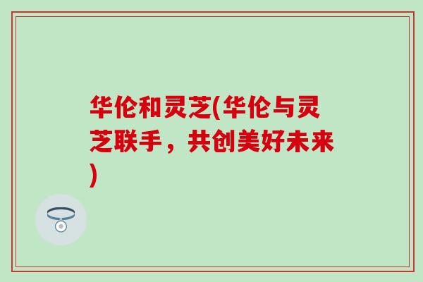 华伦和灵芝(华伦与灵芝联手，共创美好未来)-第1张图片-灵芝之家