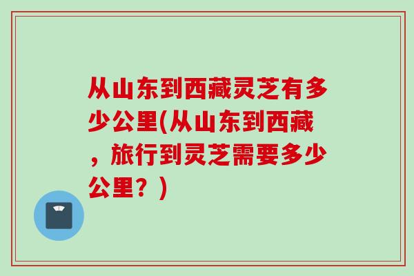 从山东到西藏灵芝有多少公里(从山东到西藏,旅行到灵芝需要多少公里?)-第1张图片-灵芝之家 从山东到西藏灵芝有多少公里(从山东到西藏,旅行到灵芝需要多少公里?)-第1张图片-灵芝之家