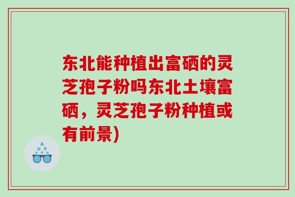 东北能种植出富硒的灵芝孢子粉吗东北土壤富硒,灵芝孢子粉种植或有前景)-第1张图片-灵芝之家 东北能种植出富硒的灵芝孢子粉吗东北土壤富硒,灵芝孢子粉种植或有前景)-第1张图片-灵芝之家