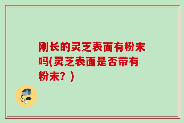 刚长的灵芝表面有粉末吗(灵芝表面是否带有粉末？)-第1张图片-灵芝之家