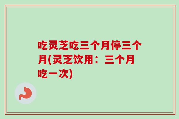 吃灵芝吃三个月停三个月(灵芝饮用:三个月吃一次)-第1张图片-灵芝之家 吃灵芝吃三个月停三个月(灵芝饮用:三个月吃一次)-第1张图片-灵芝之家