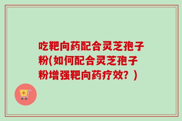 吃靶向药配合灵芝孢子粉(如何配合灵芝孢子粉增强靶向药疗效?)-第1张图片-灵芝之家 吃靶向药配合灵芝孢子粉(如何配合灵芝孢子粉增强靶向药疗效?)-第1张图片-灵芝之家