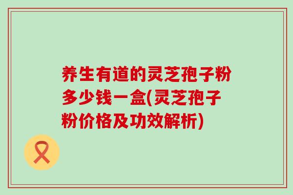 养生有道的灵芝孢子粉多少钱一盒(灵芝孢子粉价格及功效解析)-第1张图片-灵芝之家