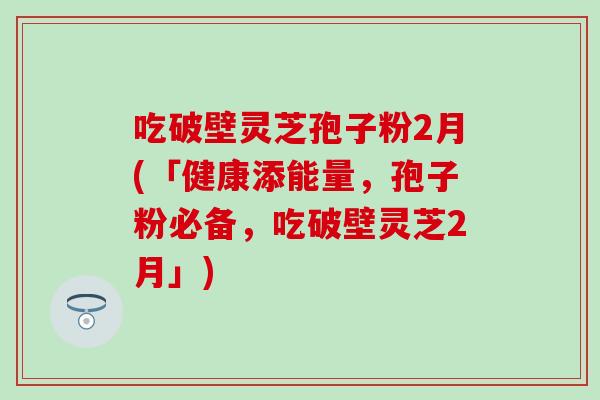 吃破壁灵芝孢子粉2月(「健康添能量,孢子粉必备,吃破壁灵芝2月」)-第1张图片-灵芝之家 吃破壁灵芝孢子粉2月(「健康添能量,孢子粉必备,吃破壁灵芝2月」)-第1张图片-灵芝之家