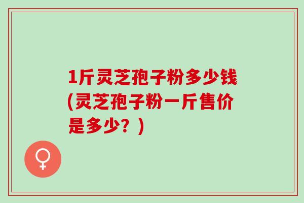 1斤灵芝孢子粉多少钱(灵芝孢子粉一斤售价是多少?)-第1张图片-灵芝之家 1斤灵芝孢子粉多少钱(灵芝孢子粉一斤售价是多少?)-第1张图片-灵芝之家