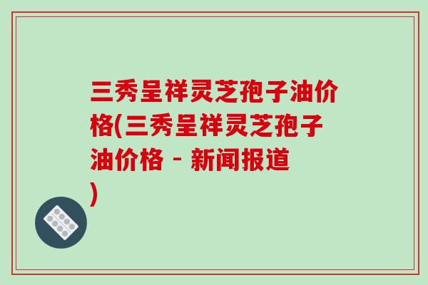 三秀呈祥灵芝孢子油价格(三秀呈祥灵芝孢子油价格 - 新闻报道)-第1张图片-灵芝之家 三秀呈祥灵芝孢子油价格(三秀呈祥灵芝孢子油价格 - 新闻报道)-第1张图片-灵芝之家