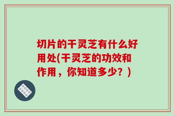 切片的干灵芝有什么好用处(干灵芝的功效和作用,你知道多少?)-第1张图片-灵芝之家 切片的干灵芝有什么好用处(干灵芝的功效和作用,你知道多少?)-第1张图片-灵芝之家