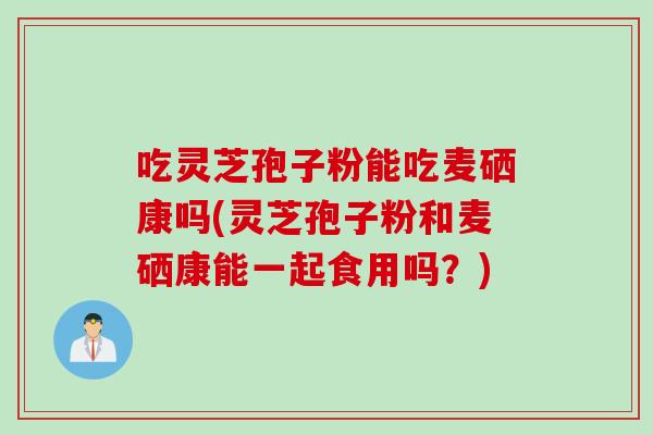 吃灵芝孢子粉能吃麦硒康吗(灵芝孢子粉和麦硒康能一起食用吗?)-第1张图片-灵芝之家 吃灵芝孢子粉能吃麦硒康吗(灵芝孢子粉和麦硒康能一起食用吗?)-第1张图片-灵芝之家