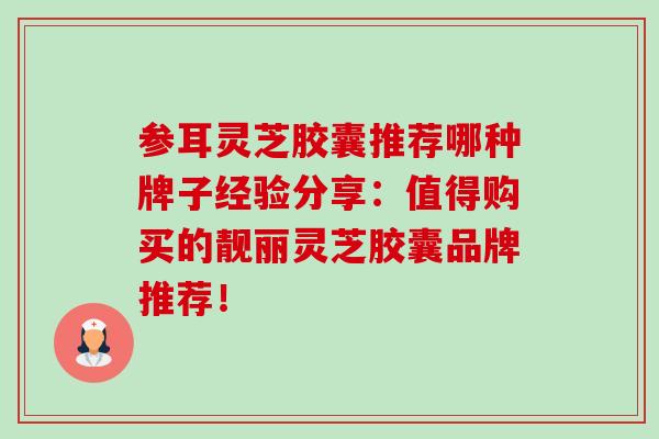 参耳灵芝胶囊推荐哪种牌子经验分享:值得购买的靓丽灵芝胶囊品牌推荐!-第1张图片-灵芝之家 参耳灵芝胶囊推荐哪种牌子经验分享:值得购买的靓丽灵芝胶囊品牌推荐!-第1张图片-灵芝之家
