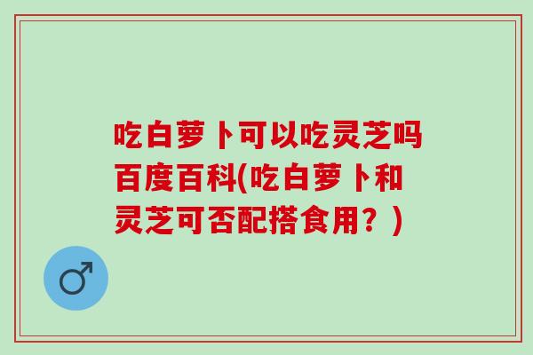 吃白萝卜可以吃灵芝吗百度百科(吃白萝卜和灵芝可否配搭食用?)-第1张图片-灵芝之家 吃白萝卜可以吃灵芝吗百度百科(吃白萝卜和灵芝可否配搭食用?)-第1张图片-灵芝之家