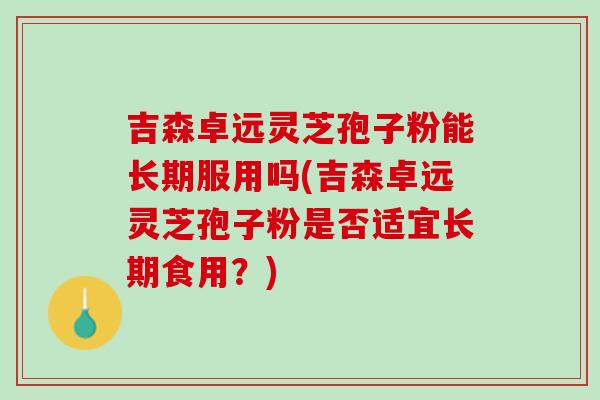 吉森卓远灵芝孢子粉能长期服用吗(吉森卓远灵芝孢子粉是否适宜长期食用?)-第1张图片-灵芝之家 吉森卓远灵芝孢子粉能长期服用吗(吉森卓远灵芝孢子粉是否适宜长期食用?)-第1张图片-灵芝之家