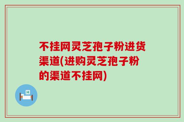 不挂网灵芝孢子粉进货渠道(进购灵芝孢子粉的渠道不挂网)-第1张图片-灵芝之家