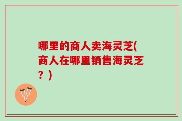 哪里的商人卖海灵芝(商人在哪里销售海灵芝？)-第1张图片-灵芝之家