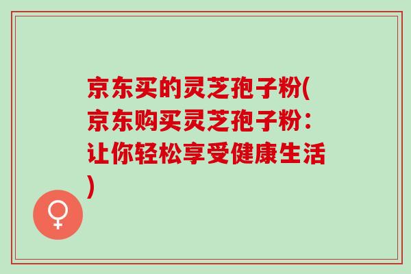 京东买的灵芝孢子粉(京东购买灵芝孢子粉:让你轻松享受健康生活)-第1张图片-灵芝之家 京东买的灵芝孢子粉(京东购买灵芝孢子粉:让你轻松享受健康生活)-第1张图片-灵芝之家