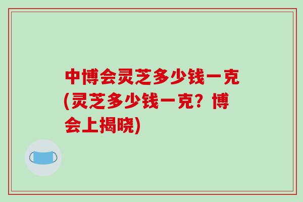 中博会灵芝多少钱一克(灵芝多少钱一克？博会上揭晓)-第1张图片-灵芝之家