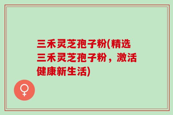 三禾灵芝孢子粉(精选三禾灵芝孢子粉,激活健康新生活)-第1张图片-灵芝之家 三禾灵芝孢子粉(精选三禾灵芝孢子粉,激活健康新生活)-第1张图片-灵芝之家