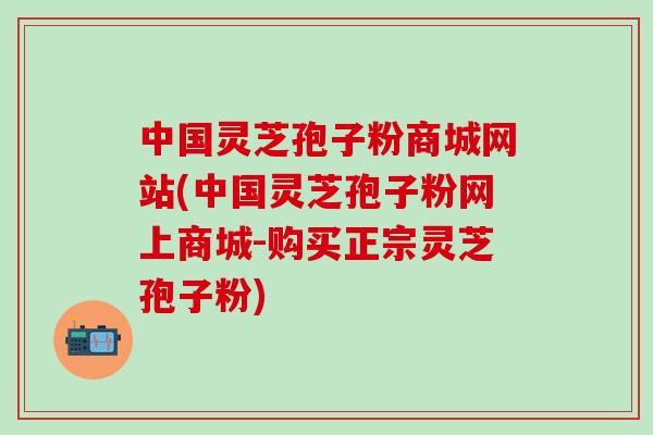 中国灵芝孢子粉商城网站(中国灵芝孢子粉网上商城-购买正宗灵芝孢子粉)-第1张图片-灵芝之家 中国灵芝孢子粉商城网站(中国灵芝孢子粉网上商城-购买正宗灵芝孢子粉)-第1张图片-灵芝之家