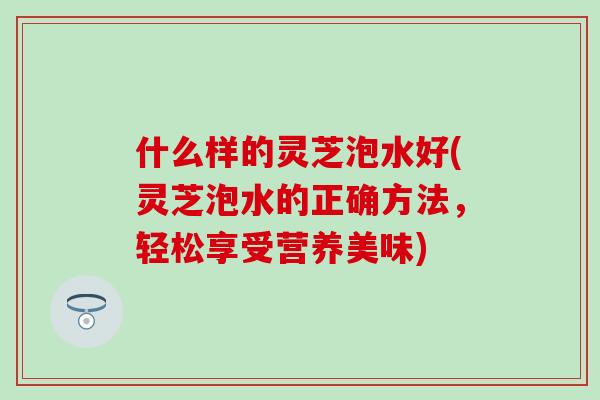 什么样的灵芝泡水好(灵芝泡水的正确方法，轻松享受营养美味)-第1张图片-灵芝之家