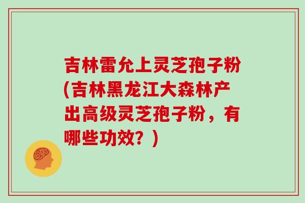 吉林雷允上灵芝孢子粉(吉林黑龙江大森林产出高级灵芝孢子粉,有哪些功效?)-第1张图片-灵芝之家 吉林雷允上灵芝孢子粉(吉林黑龙江大森林产出高级灵芝孢子粉,有哪些功效?)-第1张图片-灵芝之家