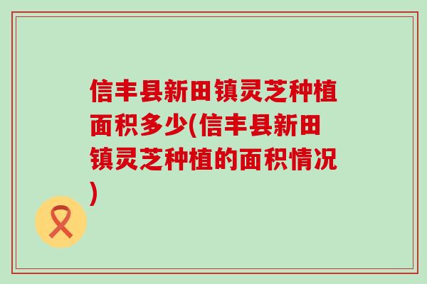 信丰县新田镇灵芝种植面积多少(信丰县新田镇灵芝种植的面积情况)-第1张图片-灵芝之家
