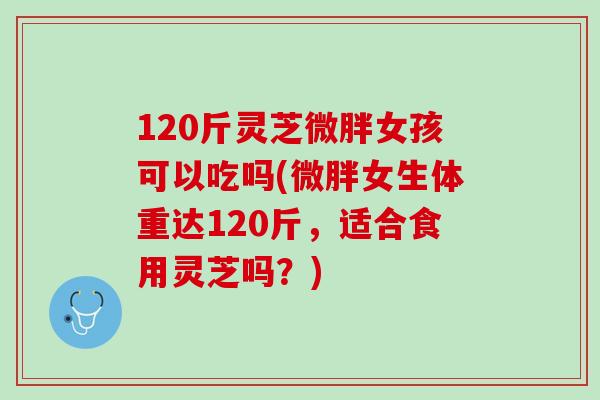 120斤灵芝微胖女孩可以吃吗(微胖女生体重达120斤,适合食用灵芝吗?)-第1张图片-灵芝之家 120斤灵芝微胖女孩可以吃吗(微胖女生体重达120斤,适合食用灵芝吗?)-第1张图片-灵芝之家
