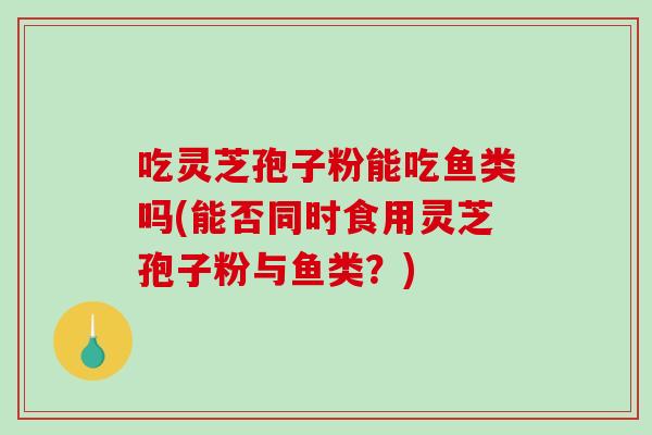 吃灵芝孢子粉能吃鱼类吗(能否同时食用灵芝孢子粉与鱼类?)-第1张图片-灵芝之家 吃灵芝孢子粉能吃鱼类吗(能否同时食用灵芝孢子粉与鱼类?)-第1张图片-灵芝之家
