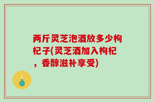 两斤灵芝泡酒放多少枸杞子(灵芝酒加入枸杞，香醇滋补享受)-第1张图片-灵芝之家