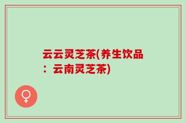 云云灵芝茶(养生饮品:云南灵芝茶)-第1张图片-灵芝之家 云云灵芝茶(养生饮品:云南灵芝茶)-第1张图片-灵芝之家