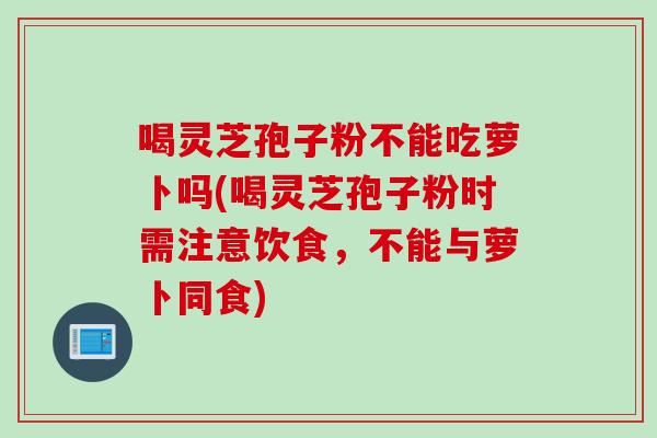 喝灵芝孢子粉不能吃萝卜吗(喝灵芝孢子粉时需注意饮食,不能与萝卜同食)-第1张图片-灵芝之家 喝灵芝孢子粉不能吃萝卜吗(喝灵芝孢子粉时需注意饮食,不能与萝卜同食)-第1张图片-灵芝之家