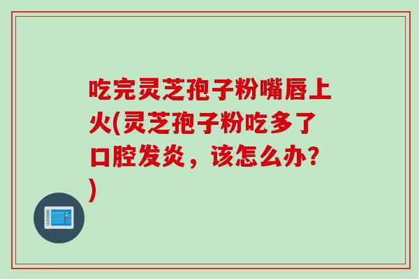 吃完灵芝孢子粉嘴唇上火(灵芝孢子粉吃多了口腔发炎,该怎么办?)-第1张图片-灵芝之家 吃完灵芝孢子粉嘴唇上火(灵芝孢子粉吃多了口腔发炎,该怎么办?)-第1张图片-灵芝之家