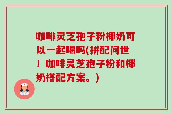 咖啡灵芝孢子粉椰奶可以一起喝吗(拼配问世!咖啡灵芝孢子粉和椰奶搭配方案。)-第1张图片-灵芝之家 咖啡灵芝孢子粉椰奶可以一起喝吗(拼配问世!咖啡灵芝孢子粉和椰奶搭配方案。)-第1张图片-灵芝之家