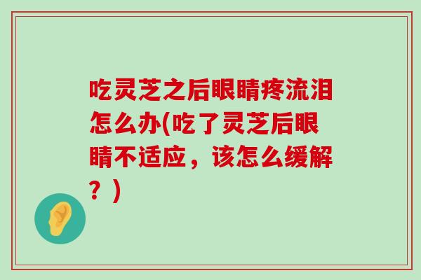 吃灵芝之后眼睛疼流泪怎么办(吃了灵芝后眼睛不适应,该怎么缓解?)-第1张图片-灵芝之家 吃灵芝之后眼睛疼流泪怎么办(吃了灵芝后眼睛不适应,该怎么缓解?)-第1张图片-灵芝之家