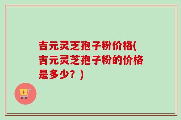 吉元灵芝孢子粉价格(吉元灵芝孢子粉的价格是多少？)-第1张图片-灵芝之家