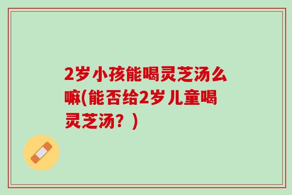 2岁小孩能喝灵芝汤么嘛(能否给2岁儿童喝灵芝汤?)-第1张图片-灵芝之家 2岁小孩能喝灵芝汤么嘛(能否给2岁儿童喝灵芝汤?)-第1张图片-灵芝之家