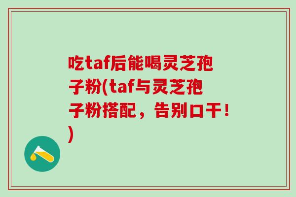 吃taf后能喝灵芝孢子粉(taf与灵芝孢子粉搭配,告别口干!)-第1张图片-灵芝之家 吃taf后能喝灵芝孢子粉(taf与灵芝孢子粉搭配,告别口干!)-第1张图片-灵芝之家
