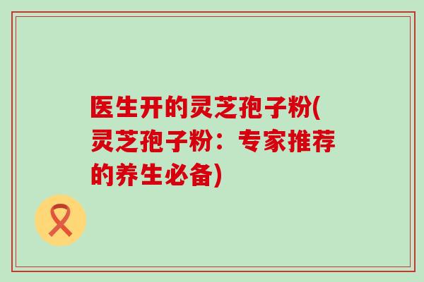 医生开的灵芝孢子粉(灵芝孢子粉:专家推荐的养生必备)-第1张图片-灵芝之家 医生开的灵芝孢子粉(灵芝孢子粉:专家推荐的养生必备)-第1张图片-灵芝之家