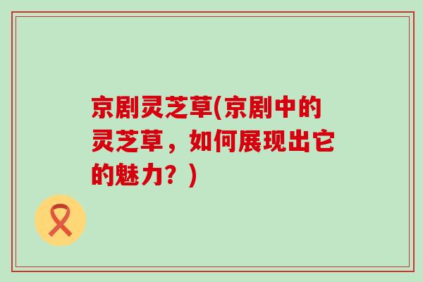 京剧灵芝草(京剧中的灵芝草,如何展现出它的魅力?)-第1张图片-灵芝之家 京剧灵芝草(京剧中的灵芝草,如何展现出它的魅力?)-第1张图片-灵芝之家