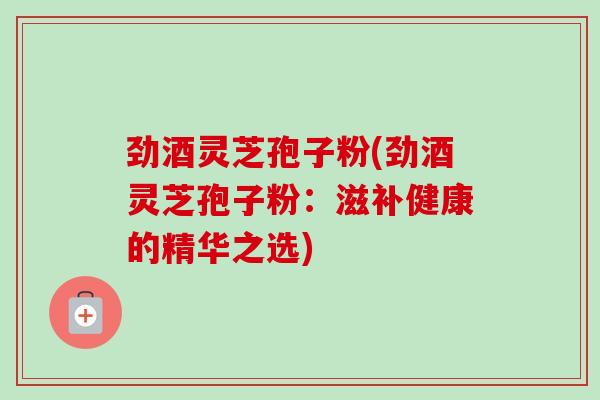 劲酒灵芝孢子粉(劲酒灵芝孢子粉:滋补健康的精华之选)-第1张图片-灵芝之家 劲酒灵芝孢子粉(劲酒灵芝孢子粉:滋补健康的精华之选)-第1张图片-灵芝之家