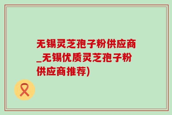无锡灵芝孢子粉供应商_无锡优质灵芝孢子粉供应商推荐)-第1张图片-灵芝之家