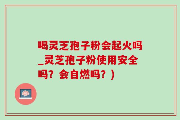 喝灵芝孢子粉会起火吗_灵芝孢子粉使用安全吗？会自燃吗？)-第1张图片-灵芝之家